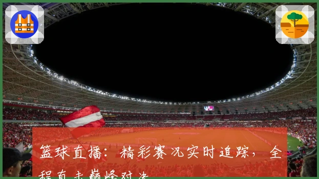 篮球直播：精彩赛况实时追踪，全程直击巅峰对决