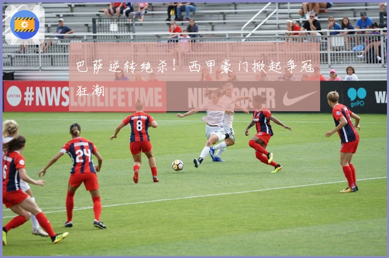 巴萨逆转绝杀！西甲豪门掀起争冠狂潮