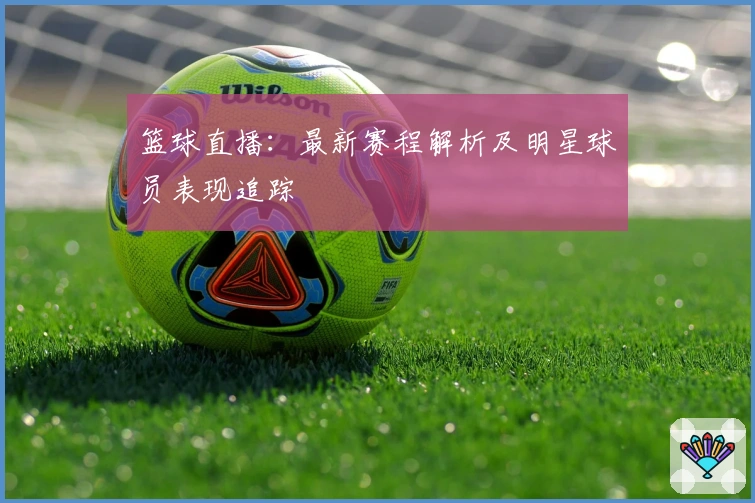 篮球直播：最新赛程解析及明星球员表现追踪