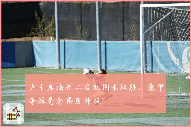 卢卡库梅开二度助国米取胜，意甲争冠悬念再度升级