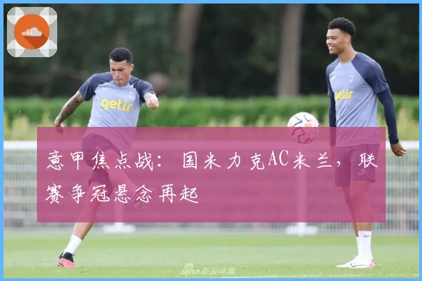 意甲焦点战：国米力克AC米兰，联赛争冠悬念再起