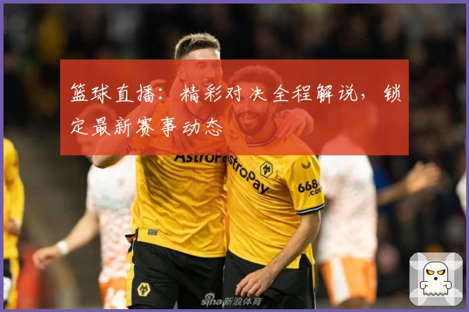 篮球直播：精彩对决全程解说，锁定最新赛事动态