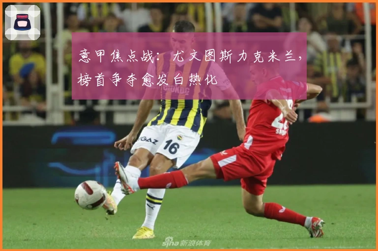 意甲焦点战:尤文图斯力克米兰,榜首争夺愈发白热化