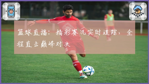 篮球直播:精彩赛况实时追踪,全程直击巅峰对决