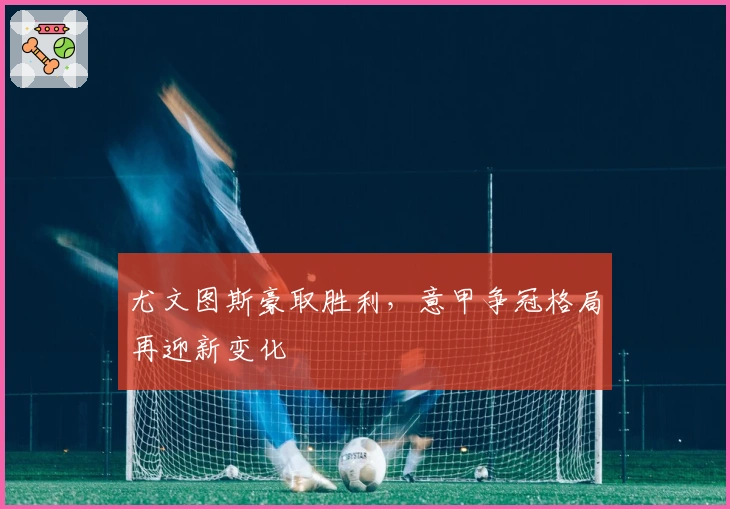 尤文图斯豪取胜利，意甲争冠格局再迎新变化