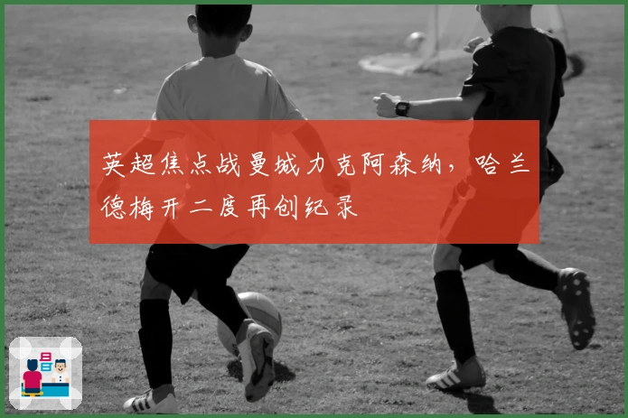 英超焦点战曼城力克阿森纳，哈兰德梅开二度再创纪录