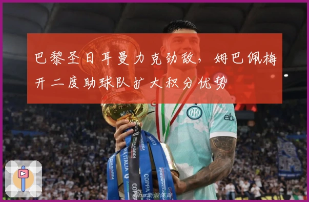 巴黎圣日耳曼力克劲敌，姆巴佩梅开二度助球队扩大积分优势